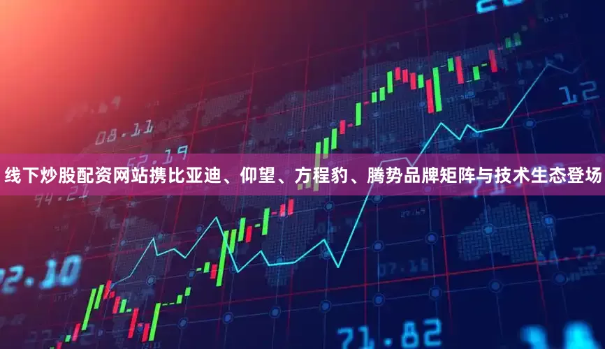 线下炒股配资网站携比亚迪、仰望、方程豹、腾势品牌矩阵与技术生态登场