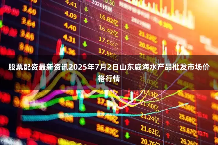 股票配资最新资讯2025年7月2日山东威海水产品批发市场价格行情