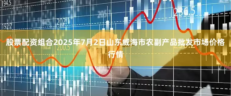 股票配资组合2025年7月2日山东威海市农副产品批发市场价格行情