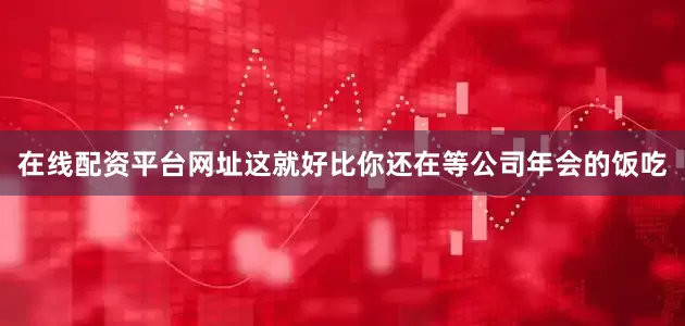 在线配资平台网址这就好比你还在等公司年会的饭吃